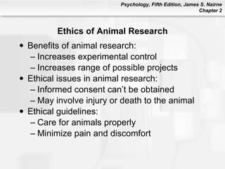 Ethics of Animal Research Benefits of animal research: Increases experimental control Increases range of possible projects Ethical issues in animal research: Informed consent can’t be obtained May involve injury or death to the animal Ethical guidelines: Care for animals properly Minimize pain and discomfort 