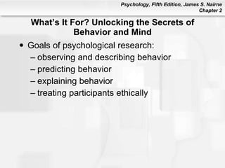 What’s It For? Unlocking the Secrets of Behavior and Mind Goals of psychological research: observing and describing behavior predicting behavior explaining behavior treating participants ethically 
