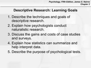 Descriptive Research: Learning Goals Describe the techniques and goals of descriptive research. Explain how psychologists conduct naturalistic research. Discuss the gains and costs of case studies and surveys. Explain how statistics can summarize and help interpret data. Describe the purpose of psychological tests. 