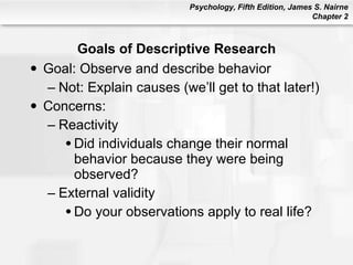 Goals of Descriptive Research Goal: Observe and describe behavior Not: Explain causes (we’ll get to that later!) Concerns: Reactivity Did individuals change their normal behavior because they were being observed? External validity Do your observations apply to real life? 