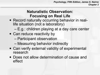 Naturalistic Observation: Focusing on Real Life Record naturally occurring behavior in real-life situation (not a laboratory) E.g.: children playing at a day care center Can reduce reactivity by Participant observation Measuring behavior indirectly Can verify external validity of experimental research Does not allow determination of cause and effect 