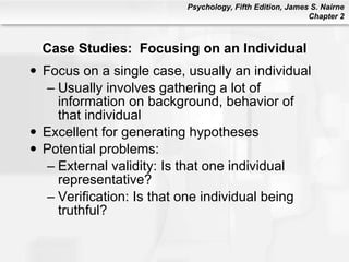 Case Studies:  Focusing on an Individual Focus on a single case, usually an individual Usually involves gathering a lot of information on background, behavior of that individual Excellent for generating hypotheses Potential problems: External validity: Is that one individual representative? Verification: Is that one individual being truthful? 