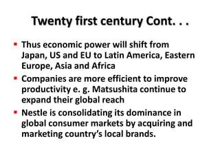 Twenty first century Cont. . .
 Thus economic power will shift from
  Japan, US and EU to Latin America, Eastern
  Europe, Asia and Africa
 Companies are more efficient to improve
  productivity e. g. Matsushita continue to
  expand their global reach
 Nestle is consolidating its dominance in
  global consumer markets by acquiring and
  marketing country’s local brands.
 