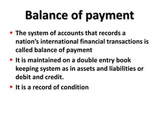 Balance of payment
 The system of accounts that records a
  nation’s international financial transactions is
  called balance of payment
 It is maintained on a double entry book
  keeping system as in assets and liabilities or
  debit and credit.
 It is a record of condition
 