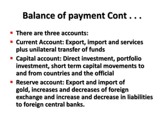 Balance of payment Cont . . .
 There are three accounts:
 Current Account: Export, import and services
  plus unilateral transfer of funds
 Capital account: Direct investment, portfolio
  investment, short term capital movements to
  and from countries and the official
 Reserve account: Export and import of
  gold, increases and decreases of foreign
  exchange and increase and decrease in liabilities
  to foreign central banks.
 