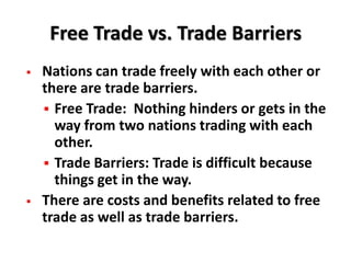 Free Trade vs. Trade Barriers
   Nations can trade freely with each other or
    there are trade barriers.
     Free Trade: Nothing hinders or gets in the
      way from two nations trading with each
      other.
     Trade Barriers: Trade is difficult because
      things get in the way.
   There are costs and benefits related to free
    trade as well as trade barriers.
 