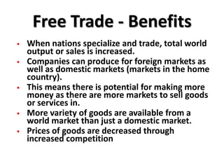 Free Trade - Benefits
   When nations specialize and trade, total world
    output or sales is increased.
   Companies can produce for foreign markets as
    well as domestic markets (markets in the home
    country).
   This means there is potential for making more
    money as there are more markets to sell goods
    or services in.
   More variety of goods are available from a
    world market than just a domestic market.
   Prices of goods are decreased through
    increased competition
 