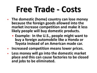 Free Trade - Costs
   The domestic (home) country can lose money
    because the foreign goods allowed into the
    market increase competition and make it less
    likely people will buy domestic products.
     Example: In the U.S., people might want to
       buy a foreign automobile like a Honda or
       Toyota instead of an American made car.
   Increased competition means lower prices.
   Less money will go into the domestic market
    place and this can cause factories to be closed
    and jobs to be eliminated.
 