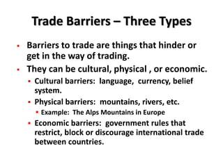 Trade Barriers – Three Types
   Barriers to trade are things that hinder or
    get in the way of trading.
   They can be cultural, physical , or economic.
     Cultural barriers: language, currency, belief
      system.
     Physical barriers: mountains, rivers, etc.
         Example: The Alps Mountains in Europe
       Economic barriers: government rules that
        restrict, block or discourage international trade
        between countries.
 