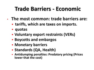 Trade Barriers - Economic
•   The most common: trade barriers are:
       tariffs, which are taxes on imports.
       quotas
       Voluntary export restraints (VERs)
       Boycotts and embargos
       Monetary barriers
       Standards (QA, Health)
       Antidumping penalties: Predatory pricing (Prices
        lower that the cost)
 