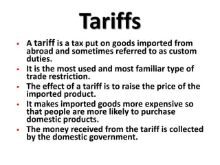 Tariffs
   A tariff is a tax put on goods imported from
    abroad and sometimes referred to as custom
    duties.
   It is the most used and most familiar type of
    trade restriction.
   The effect of a tariff is to raise the price of the
    imported product.
   It makes imported goods more expensive so
    that people are more likely to purchase
    domestic products.
   The money received from the tariff is collected
    by the domestic government.
 