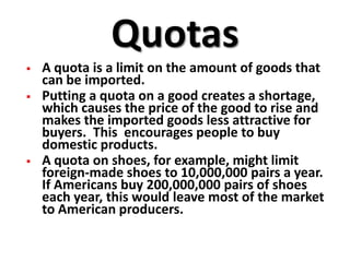 Quotas
   A quota is a limit on the amount of goods that
    can be imported.
   Putting a quota on a good creates a shortage,
    which causes the price of the good to rise and
    makes the imported goods less attractive for
    buyers. This encourages people to buy
    domestic products.
   A quota on shoes, for example, might limit
    foreign-made shoes to 10,000,000 pairs a year.
    If Americans buy 200,000,000 pairs of shoes
    each year, this would leave most of the market
    to American producers.
 