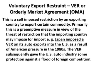 Voluntary Export Restraint – VER or
   Orderly Market Agreement (OMA)
This is a self imposed restriction by an exporting
  country to export certain commodity. Primarily
  this is a preemptive measure in view of the
  threat of restriction that the importing country
  may impose for import e. g. Japan imposed a
  VER on its auto exports into the U.S. as a result
  of American pressure in the 1980s. The VER
  subsequently gave the U.S. auto industry some
  protection against a flood of foreign competition.
 