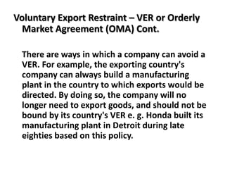 Voluntary Export Restraint – VER or Orderly
  Market Agreement (OMA) Cont.

 There are ways in which a company can avoid a
 VER. For example, the exporting country's
 company can always build a manufacturing
 plant in the country to which exports would be
 directed. By doing so, the company will no
 longer need to export goods, and should not be
 bound by its country's VER e. g. Honda built its
 manufacturing plant in Detroit during late
 eighties based on this policy.
 