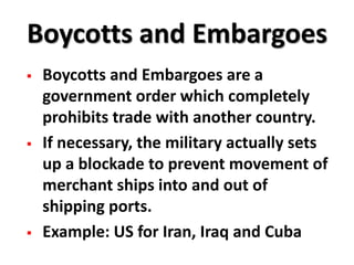 Boycotts and Embargoes
   Boycotts and Embargoes are a
    government order which completely
    prohibits trade with another country.
   If necessary, the military actually sets
    up a blockade to prevent movement of
    merchant ships into and out of
    shipping ports.
   Example: US for Iran, Iraq and Cuba
 