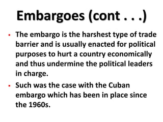 Embargoes (cont . . .)
   The embargo is the harshest type of trade
    barrier and is usually enacted for political
    purposes to hurt a country economically
    and thus undermine the political leaders
    in charge.
   Such was the case with the Cuban
    embargo which has been in place since
    the 1960s.
 