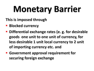 Monetary Barrier
This is imposed through
 Blocked currency
 Differential exchange rates (e. g. for desirable
  goods one unit to one unit of currency, for
  less desirable 1 unit local currency to 2 unit
  of importing currency etc. and
 Government approval requirement for
  securing foreign exchange
 