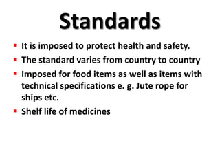 Standards
 It is imposed to protect health and safety.
 The standard varies from country to country
 Imposed for food items as well as items with
  technical specifications e. g. Jute rope for
  ships etc.
 Shelf life of medicines
 