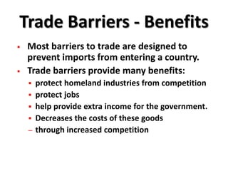 Trade Barriers - Benefits
   Most barriers to trade are designed to
    prevent imports from entering a country.
   Trade barriers provide many benefits:
       protect homeland industries from competition
       protect jobs
       help provide extra income for the government.
       Decreases the costs of these goods
    –   through increased competition
 