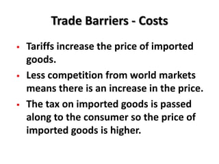 Trade Barriers - Costs
   Tariffs increase the price of imported
    goods.
   Less competition from world markets
    means there is an increase in the price.
   The tax on imported goods is passed
    along to the consumer so the price of
    imported goods is higher.
 