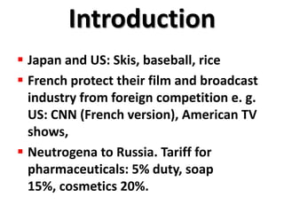 Introduction
 Japan and US: Skis, baseball, rice
 French protect their film and broadcast
  industry from foreign competition e. g.
  US: CNN (French version), American TV
  shows,
 Neutrogena to Russia. Tariff for
  pharmaceuticals: 5% duty, soap
  15%, cosmetics 20%.
 