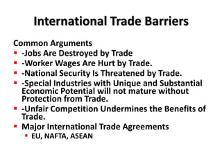 International Trade Barriers
Common Arguments
 -Jobs Are Destroyed by Trade
 -Worker Wages Are Hurt by Trade.
 -National Security Is Threatened by Trade.
 -Special Industries with Unique and Substantial
  Economic Potential will not mature without
  Protection from Trade.
 -Unfair Competition Undermines the Benefits of
  Trade.
 Major International Trade Agreements
   EU, NAFTA, ASEAN
 