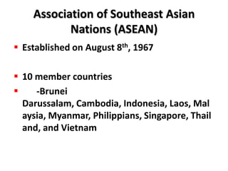Association of Southeast Asian
           Nations (ASEAN)
 Established on August 8th, 1967

 10 member countries
    -Brunei
  Darussalam, Cambodia, Indonesia, Laos, Mal
  aysia, Myanmar, Philippians, Singapore, Thail
  and, and Vietnam
 