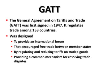 GATT
 The General Agreement on Tariffs and Trade
  (GATT) was first signed in 1947. It regulates
  trade among 153 countries.
 Was designed
     To provide an international forum
     That encouraged free trade between member states
     By regulating and reducing tariffs on traded goods
     Providing a common mechanism for resolving trade
      disputes.
 