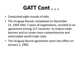 GATT Cont . . .
• Conducted eight rounds of talks
• The Uruguay Round, completed on December
  15, 1993 after 7 years of negotiations, resulted in an
  agreement among 117 countries to reduce trade
  barriers and to create more comprehensive and
  enforceable world trade rules.
• The Uruguay Round agreement went into effect on
  January 1, 1995.
 