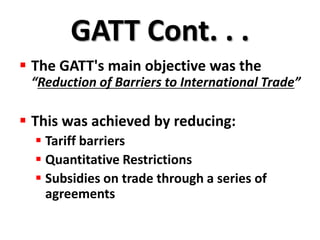 GATT Cont. . .
 The GATT's main objective was the
 “Reduction of Barriers to International Trade”

 This was achieved by reducing:
   Tariff barriers
   Quantitative Restrictions
   Subsidies on trade through a series of
    agreements
 
