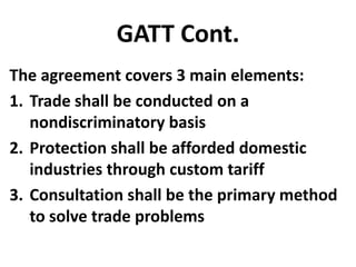 GATT Cont.
The agreement covers 3 main elements:
1. Trade shall be conducted on a
   nondiscriminatory basis
2. Protection shall be afforded domestic
   industries through custom tariff
3. Consultation shall be the primary method
   to solve trade problems
 