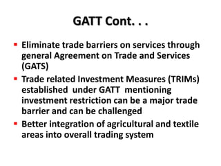 GATT Cont. . .
 Eliminate trade barriers on services through
  general Agreement on Trade and Services
  (GATS)
 Trade related Investment Measures (TRIMs)
  established under GATT mentioning
  investment restriction can be a major trade
  barrier and can be challenged
 Better integration of agricultural and textile
  areas into overall trading system
 