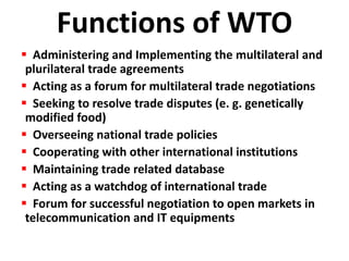 Functions of WTO
 Administering and Implementing the multilateral and
 plurilateral trade agreements
 Acting as a forum for multilateral trade negotiations
 Seeking to resolve trade disputes (e. g. genetically
 modified food)
 Overseeing national trade policies
 Cooperating with other international institutions
 Maintaining trade related database
 Acting as a watchdog of international trade
 Forum for successful negotiation to open markets in
 telecommunication and IT equipments
 