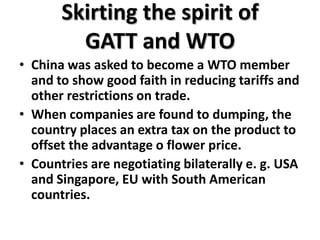Skirting the spirit of
         GATT and WTO
• China was asked to become a WTO member
  and to show good faith in reducing tariffs and
  other restrictions on trade.
• When companies are found to dumping, the
  country places an extra tax on the product to
  offset the advantage o flower price.
• Countries are negotiating bilaterally e. g. USA
  and Singapore, EU with South American
  countries.
 