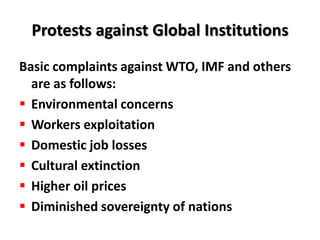 Protests against Global Institutions
Basic complaints against WTO, IMF and others
  are as follows:
 Environmental concerns
 Workers exploitation
 Domestic job losses
 Cultural extinction
 Higher oil prices
 Diminished sovereignty of nations
 