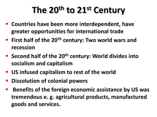 The 20th to 21st Century
 Countries have been more interdependent, have
  greater opportunities for international trade
 First half of the 20Th century: Two world wars and
  recession
 Second half of the 20th century: World divides into
  socialism and capitalism
 US infused capitalism to rest of the world
 Dissolution of colonial powers
 Benefits of the foreign economic assistance by US was
  tremendous e. g. agricultural products, manufactured
  goods and services.
 