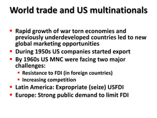 World trade and US multinationals

 Rapid growth of war torn economies and
  previously underdeveloped countries led to new
  global marketing opportunities
 During 1950s US companies started export
 By 1960s US MNC were facing two major
  challenges:
   Resistance to FDI (in foreign countries)
   Increasing competition
 Latin America: Expropriate (seize) USFDI
 Europe: Strong public demand to limit FDI
 
