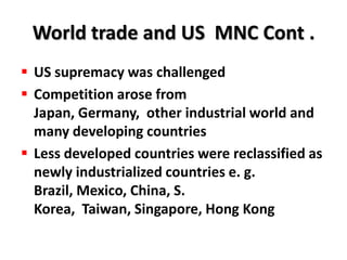 World trade and US MNC Cont .
 US supremacy was challenged
 Competition arose from
  Japan, Germany, other industrial world and
  many developing countries
 Less developed countries were reclassified as
  newly industrialized countries e. g.
  Brazil, Mexico, China, S.
  Korea, Taiwan, Singapore, Hong Kong
 
