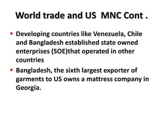 World trade and US MNC Cont .
 Developing countries like Venezuela, Chile
  and Bangladesh established state owned
  enterprises (SOE)that operated in other
  countries
 Bangladesh, the sixth largest exporter of
  garments to US owns a mattress company in
  Georgia.
 