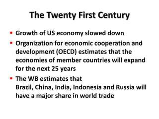The Twenty First Century
 Growth of US economy slowed down
 Organization for economic cooperation and
  development (OECD) estimates that the
  economies of member countries will expand
  for the next 25 years
 The WB estimates that
  Brazil, China, India, Indonesia and Russia will
  have a major share in world trade
 
