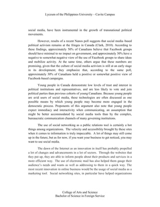 Lyceum of the Philippines University – Cavite Campus




social media, have been instrumental in the growth of transnational political
movements.

        However, results of a recent Nanos poll suggests that social media–based
political activism remains at the fringes in Canada (Clark, 2010). According to
these findings, approximately 50% of Canadians believe that Facebook groups
should have minimal to no impact on government, and approximately 30% have a
negative to somewhat negative view of the use of Facebook groups to share ideas
and mobilize activity. At the same time, others argue that these numbers are
promising, given that the culture of social media activism is still at an early stage
in its development; they emphasize that, according to the same poll,
approximately 30% of Canadians held a positive or somewhat positive view of
Facebook-based campaigns.

        Young people in Canada demonstrate low levels of trust and interest in
political institutions and representatives, and are less likely to vote and join
political parties than previous cohorts of young Canadians. Because young people
are avid users of social media, these technologies are often discussed as one
possible means by which young people may become more engaged in the
democratic process. Proponents of this argument also note that young people
expect immediacy and interactivity when communicating, an assumption that
might be better accommodated by social media tools than by the complex,
bureaucratic communication channels of many governing institutions.

        The use of social networking as a public relations tool is certainly a hot
things among organizations. The velocity and accessibility brought by these sites
when it comes to information is truly impeccable. A lot of things may still come
up in the future, but as for now, if you want your business to get noticed, you may
want to use social media.

        The dawn of the Internet as an innovation in itself has probably propelled
a lot of changes and advancements in a lot of sectors. Through the websites that
they put up, they are able to inform people about their products and services in a
more efficient way. The use of electronic mail has also helped them gauge their
audience’s needs and wants as well as addressing to them in a quick way. The
most recent innovation in online business would be the usage of social media as a
marketing tool. Social networking sites, in particular have helped organizations




                          College of Arts and Science
                      Bachelor of Science in Foreign Service
 