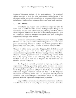 Lyceum of the Philippines University – Cavite Campus




in terms of their public relations with their target audiences. The invasion of
various businesses in these sites have been rampant, mainly because of its
advantages that has proven to be very effective in increasing visibility, revenue,
and influence. Read on to learn more about the power of social media marketing.

2.1.2 Local Literature

        In this Digital Age, everyone seems to make his or her presence felt in the
virtual world to validate his or her existence. Getting connected through social
networks and blog sites seems to be the norm, not just among individuals, but also
among companies and businesses. With this, the Honor Award Program (HAP) of
the Civil Service Commission (CSC) has ventured into social media to strengthen
its promotional strategies of the Program.

       Commission on Information and Communications Technology (CICT)
Chairman Ivan John E. Uy said that social networking sites can be a useful tool in
public service delivery. “The use of Facebook and Twitter in government offices
provides better access to the public,” he said in an interview aired over DZRB.

There are 24 million Internet users in the Philippines, 51% of which use social
networking sites. Social media is an effective platform for information
dissemination and engagement.“It’s about time to engage with our stakeholders.
There are 1.4 million government workers all over the country. Filipinos should
hear of the inspiring stories of our outstanding public servants. Being on
Facebook is one way to reach out to the public that we serve,” said CSC
Chairman Francisco T. Duque III.

        The Pangasinan provincial government is vigorously pushing people
empowerment, including generating greater public awareness on various
government programs through the use of social networking sites. Pursuing this
thrust, the provincial government led by Gov. Amado Espino Jr. conducted a
multi-sector bloggers’ orientation seminar last June 1 at the Pangasinan
Development and Training Center here. The participants included provincial
department heads, chiefs of hospitals, administrative officers and staff, and IT
personnel of different departments of the provincial government.

      Vangie Padilla, a social media specialist and resource speaker, said Espino
wanted to raise the level of quality of public service given to the 2.6 million




                         College of Arts and Science
                     Bachelor of Science in Foreign Service
 