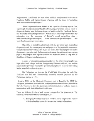 Lyceum of the Philippines University – Cavite Campus




Pangasinenses. Since there are now some 300,000 Pangasinenses who are on
Facebook, Padilla said Espino thought of coping with the times by “switching
from the traditional to cyberspace.”

        “Since Pangasinan is now dubbed as No. 1 province in many aspects, Gov.
Espino opts to explore greater heights of bringing government service closer to
the people, having seen the intense impact of social media like Facebook, Twitter
and YouTube among Pangasinenses,” Padilla said. Coinciding with the half-day
orientation was the launching of Espino’s social networking sites –
www.twitter.com/governorespino,       www.youtube.com/governorespino         and
www.facebook.com/governorespino

        The public is invited to get in touch with the governor, learn more about
the province and the various programs and projects of the provincial government
using these social networking sites in just few clicks. Provincial employees lauded
the project, expressing their full support to the cause by putting their own group
page so they can post their regular activities and enable the public to keep track of
the efforts of the provincial government.

         A series of orientation seminars is underway for all provincial employees,
high school and college students, Sangguniang Kabataan officials, and various
sectors in the province. Tutorial for government employees on social networking
is also set to fully realize the project.

       The Philippines has been on the World Wide Web since the early 90s.
MozCom was the first commercially available Internet provider in the
Philippines, starting in 1994.

  In early 2000, via the Electronic Commerce Act or Republic Act 8792, the
Philippine government mandated that every department should have a presence on
the web. This was to allow the public access to information as well as a means to
communicate with their duly elected politicians.

There are different levels of web presence required of the government. The
hierarchy, from the most basic to the highest, is:

             Emerging Web Presence level could be just a simple static website
             with details of the respective agency and contact information.




                          College of Arts and Science
                      Bachelor of Science in Foreign Service
 