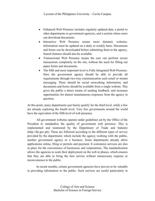 Lyceum of the Philippines University – Cavite Campus




             Enhanced Web Presence includes regularly updated data, a portal to
             other departments or government agencies, and a section where users
             can download documents.
             Interactive Web Presence means more dynamic websites.
             Information must be updated on a daily or weekly basis. Documents
             and forms can be downloaded before submitting them to the agency.
             Search features should also be available.
             Transactional Web Presence means the user can perform secure
             transactions completely on the site, without the need for filling out
             paper forms and documents.
             The fifth and most important level is Fully Integrated Web Presence.
             Here the government agency should be able to provide all
             requirements through two-way communication such email or instant
             messaging. There should be social networking information, and
             documents and forms should be available from a single website. This
             gives the public a direct means of sending feedback, and increases
             opportunities for almost instantaneous responses from the agency in
             question.

At this point, many departments just barely qualify for the third level, while a few
are already exploring the fourth level. Very few governments around the world
have the equivalent of the fifth level of web presence.

         All government websites operate under guidelines set by the Office of the
President to standardize the quality of government web presence. This is
implemented and monitored by the Department of Trade and Industry
(http://dti.gov.ph). These are followed according to the different types of service
provided by the department, which include the agency working with the public,
another government agency or a business. Some departments already allow
applications online, filing or permits and payment. E-commerce services are also
in place for the convenience of businesses and corporations. The standardization
allows the agencies to scale their deployment on the web in phases, which ensures
that they are able to bring the best service without unnecessary expense or
inconvenience to the public.

       In recent months, certain government agencies have proven to be valuable
in providing information to the public. Such services are useful particularly in




                          College of Arts and Science
                      Bachelor of Science in Foreign Service
 