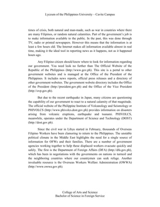 Lyceum of the Philippines University – Cavite Campus




times of crisis, both natural and man-made, such as war in countries where there
are many Filipinos, or random natural calamities. Part of the government’s job is
to make information available to the public. In the past, this was done through
TV, radio or printed newspapers. However this means that the information is at
least a few hours old. The Internet makes all information available almost in real
time, making it the ideal tool in reporting news as it happens, not as it happened
hours ago.

         Any Filipino citizen should know where to look for information regarding
our government. You need look no further than The Official Website of the
Republic of the Philippines (http://www.gov.ph). This site is a portal to other
government websites and is managed at the Office of the President of the
Philippines. It includes news reports, official press releases and a directory of
other government websites. The government website directory includes the Office
of the President (http://president.gov.ph) and the Office of the Vice President
(http://ovp.gov.ph).

         But due to the recent earthquake in Japan, many citizens are questioning
the capability of our government to react to a natural calamity of that magnitude.
The official website of the Philippine Institute of Volcanology and Seismology or
PHIVOLCS (http://www.phivolcs.dost.gov.ph) provides information on disasters
arising from volcanic eruptions, earthquake and tsunami. PHIVOLCS,
meanwhile, operates under the Department of Science and Technology (DOST)
(http://dost.gov.ph).

        Since the civil war in Libya started in February, thousands of Overseas
Filipino Workers have been clamoring to return to the Philippines. The unstable
political climate in the Middle East highlights the need for a single source of
information for OFWs and their families. There are a number of government
agencies working together to help these displaced workers evacuate quickly and
safely. The first is the Department of Foreign Affairs (DFA) (http://dfa.gov.ph),
which has been in negotiations with the governments on nations in turmoil and
the neighboring countries where our countrymen can seek refuge. Another
invaluable resource is the Overseas Workers Welfare Administration (OWWA)
(http://www.owwa.gov.ph).




                         College of Arts and Science
                     Bachelor of Science in Foreign Service
 