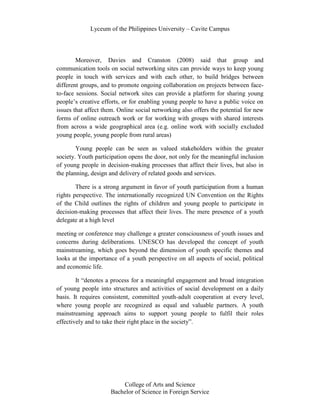 Lyceum of the Philippines University – Cavite Campus




        Moreover, Davies and Cranston (2008) said that group and
communication tools on social networking sites can provide ways to keep young
people in touch with services and with each other, to build bridges between
different groups, and to promote ongoing collaboration on projects between face-
to-face sessions. Social network sites can provide a platform for sharing young
people’s creative efforts, or for enabling young people to have a public voice on
issues that affect them. Online social networking also offers the potential for new
forms of online outreach work or for working with groups with shared interests
from across a wide geographical area (e.g. online work with socially excluded
young people, young people from rural areas)

        Young people can be seen as valued stakeholders within the greater
society. Youth participation opens the door, not only for the meaningful inclusion
of young people in decision-making processes that affect their lives, but also in
the planning, design and delivery of related goods and services.

        There is a strong argument in favor of youth participation from a human
rights perspective. The internationally recognized UN Convention on the Rights
of the Child outlines the rights of children and young people to participate in
decision-making processes that affect their lives. The mere presence of a youth
delegate at a high level

meeting or conference may challenge a greater consciousness of youth issues and
concerns during deliberations. UNESCO has developed the concept of youth
mainstreaming, which goes beyond the dimension of youth specific themes and
looks at the importance of a youth perspective on all aspects of social, political
and economic life.

        It “denotes a process for a meaningful engagement and broad integration
of young people into structures and activities of social development on a daily
basis. It requires consistent, committed youth-adult cooperation at every level,
where young people are recognized as equal and valuable partners. A youth
mainstreaming approach aims to support young people to fulfil their roles
effectively and to take their right place in the society”.




                         College of Arts and Science
                     Bachelor of Science in Foreign Service
 