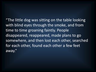 “The little dog was sitting on the table looking
with blind eyes through the smoke, and from
time to time groaning faintly. People
disappeared, reappeared, made plans to go
somewhere, and then lost each other, searched
for each other, found each other a few feet
away.”
 
