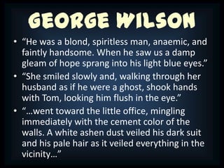 George Wilson
• “He was a blond, spiritless man, anaemic, and
  faintly handsome. When he saw us a damp
  gleam of hope sprang into his light blue eyes.”
• “She smiled slowly and, walking through her
  husband as if he were a ghost, shook hands
  with Tom, looking him flush in the eye.”
• “…went toward the little office, mingling
  immediately with the cement color of the
  walls. A white ashen dust veiled his dark suit
  and his pale hair as it veiled everything in the
  vicinity…”
 
