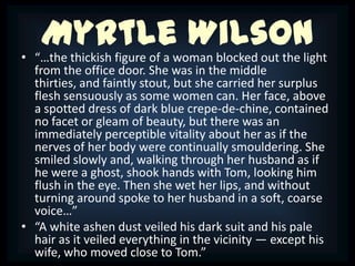 Myrtle Wilson
• “…the thickish figure of a woman blocked out the light
  from the office door. She was in the middle
  thirties, and faintly stout, but she carried her surplus
  flesh sensuously as some women can. Her face, above
  a spotted dress of dark blue crepe-de-chine, contained
  no facet or gleam of beauty, but there was an
  immediately perceptible vitality about her as if the
  nerves of her body were continually smouldering. She
  smiled slowly and, walking through her husband as if
  he were a ghost, shook hands with Tom, looking him
  flush in the eye. Then she wet her lips, and without
  turning around spoke to her husband in a soft, coarse
  voice…”
• “A white ashen dust veiled his dark suit and his pale
  hair as it veiled everything in the vicinity — except his
  wife, who moved close to Tom.”
 