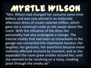Myrtle her costume some time
“Mrs. Wilson had changed
                         Wilson
before, and was now attired in an elaborate
afternoon dress of cream-colored chiffon, which
gave out a continual rustle as she swept about the
room. With the influence of the dress her
personality had also undergone a change. The
intense vitality that had been so remarkable in the
garage was converted into impressive hauteur. Her
laughter, her gestures, her assertions became more
violently affected moment by moment, and as she
expanded the room grew smaller around her, until
she seemed to be revolving on a noisy, creaking
pivot through the smoky air.”
 